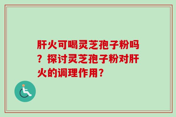 肝火可喝灵芝孢子粉吗？探讨灵芝孢子粉对肝火的调理作用？-第1张图片-卓越灵芝孢子粉