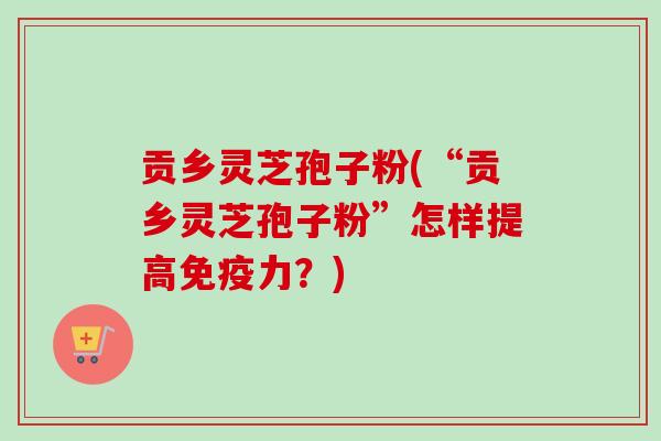 贡乡灵芝孢子粉(“贡乡灵芝孢子粉”怎样提高免疫力？)-第1张图片-卓越灵芝孢子粉