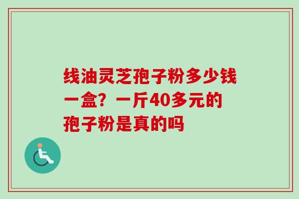 线油灵芝孢子粉多少钱一盒？一斤40多元的孢子粉是真的吗-第1张图片-卓越灵芝孢子粉