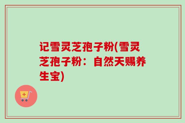 记雪灵芝孢子粉(雪灵芝孢子粉：自然天赐养生宝)-第1张图片-卓越灵芝孢子粉