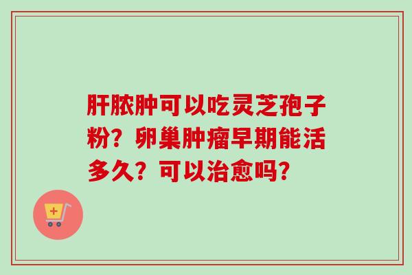 肝脓肿可以吃灵芝孢子粉?卵巢肿瘤早期能活多久?可以治愈吗?-第1张图片-卓越灵芝孢子粉 肝脓肿可以吃灵芝孢子粉?卵巢肿瘤早期能活多久?可以治愈吗?-第1张图片-卓越灵芝孢子粉