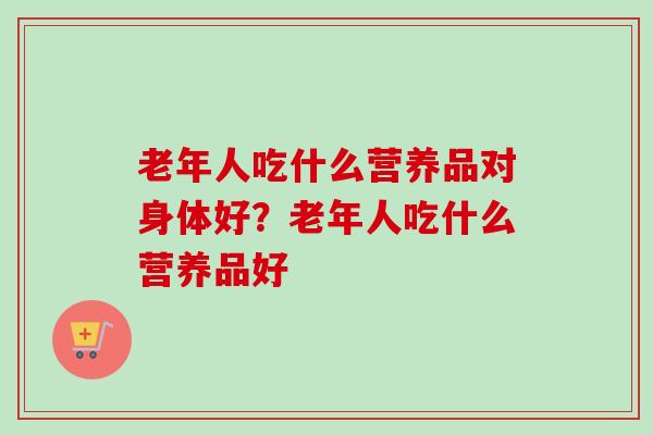 老年人吃什么营养品对身体好?老年人吃什么营养品好-第1张图片-卓越灵芝孢子粉 老年人吃什么营养品对身体好?老年人吃什么营养品好-第1张图片-卓越灵芝孢子粉