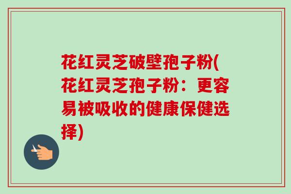 花红灵芝破壁孢子粉(花红灵芝孢子粉:更容易被吸收的健康保健选择)-第1张图片-卓越灵芝孢子粉 花红灵芝破壁孢子粉(花红灵芝孢子粉:更容易被吸收的健康保健选择)-第1张图片-卓越灵芝孢子粉