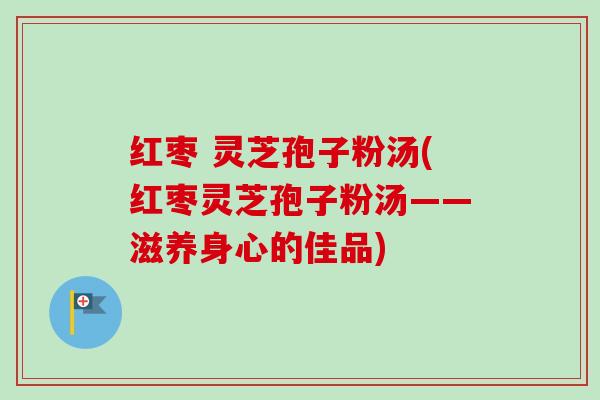 红枣 灵芝孢子粉汤(红枣灵芝孢子粉汤——滋养身心的佳品)-第1张图片-卓越灵芝孢子粉