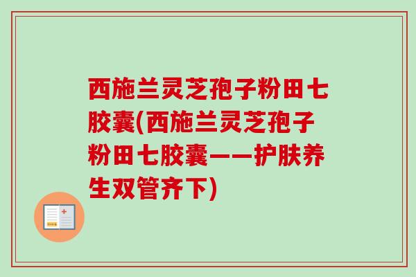 西施兰灵芝孢子粉田七胶囊(西施兰灵芝孢子粉田七胶囊——护肤养生双管齐下)-第1张图片-卓越灵芝孢子粉