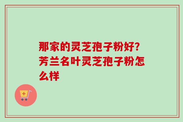 那家的灵芝孢子粉好?芳兰名叶灵芝孢子粉怎么样-第1张图片-卓越灵芝孢子粉 那家的灵芝孢子粉好?芳兰名叶灵芝孢子粉怎么样-第1张图片-卓越灵芝孢子粉