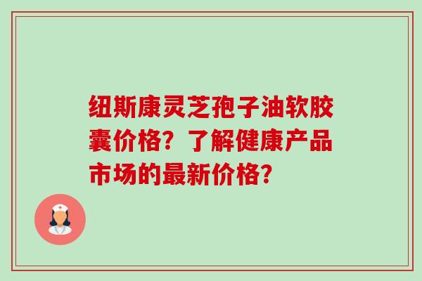 纽斯康灵芝孢子油软胶囊价格?了解健康产品市场的最新价格?-第1张图片-卓越灵芝孢子粉 纽斯康灵芝孢子油软胶囊价格?了解健康产品市场的最新价格?-第1张图片-卓越灵芝孢子粉