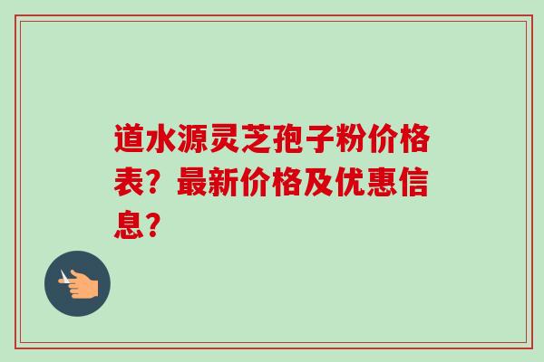 道水源灵芝孢子粉价格表？最新价格及优惠信息？-第1张图片-卓越灵芝孢子粉