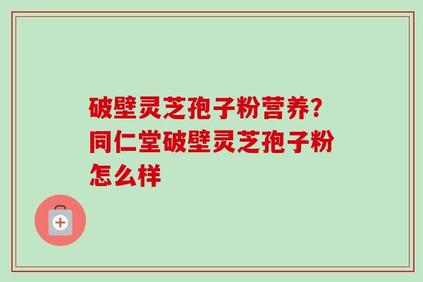 破壁灵芝孢子粉营养？同仁堂破壁灵芝孢子粉怎么样-第1张图片-卓越灵芝孢子粉