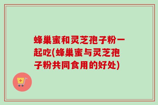 蜂巢蜜和灵芝孢子粉一起吃(蜂巢蜜与灵芝孢子粉共同食用的好处)-第1张图片-卓越灵芝孢子粉
