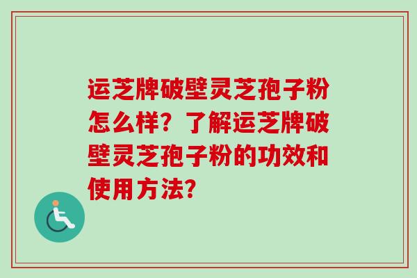 运芝牌破壁灵芝孢子粉怎么样？了解运芝牌破壁灵芝孢子粉的功效和使用方法？-第1张图片-卓越灵芝孢子粉