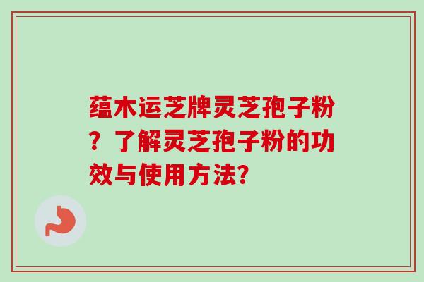 蕴木运芝牌灵芝孢子粉？了解灵芝孢子粉的功效与使用方法？-第1张图片-卓越灵芝孢子粉