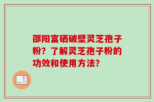 邵阳富硒破壁灵芝孢子粉？了解灵芝孢子粉的功效和使用方法？-第1张图片-卓越灵芝孢子粉