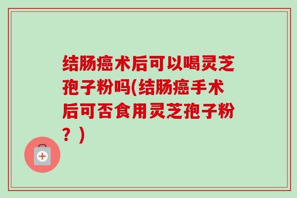 结肠癌术后可以喝灵芝孢子粉吗(结肠癌手术后可否食用灵芝孢子粉?)-第1张图片-卓越灵芝孢子粉 结肠癌术后可以喝灵芝孢子粉吗(结肠癌手术后可否食用灵芝孢子粉?)-第1张图片-卓越灵芝孢子粉