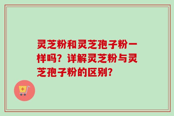 灵芝粉和灵芝孢子粉一样吗?详解灵芝粉与灵芝孢子粉的区别?-第1张图片-卓越灵芝孢子粉 灵芝粉和灵芝孢子粉一样吗?详解灵芝粉与灵芝孢子粉的区别?-第1张图片-卓越灵芝孢子粉