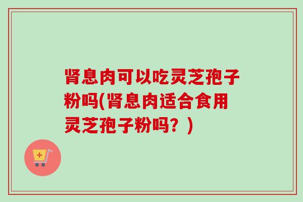 肾息肉可以吃灵芝孢子粉吗(肾息肉适合食用灵芝孢子粉吗?)-第1张图片-卓越灵芝孢子粉 肾息肉可以吃灵芝孢子粉吗(肾息肉适合食用灵芝孢子粉吗?)-第1张图片-卓越灵芝孢子粉