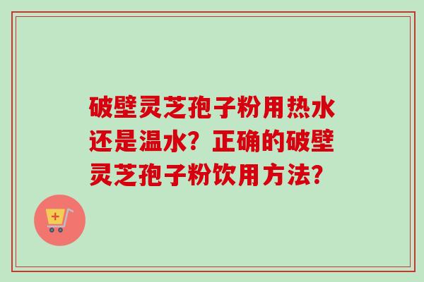 破壁灵芝孢子粉用热水还是温水？正确的破壁灵芝孢子粉饮用方法？-第1张图片-卓越灵芝孢子粉