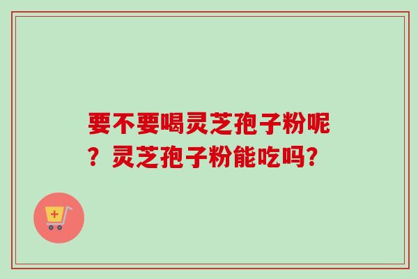 要不要喝灵芝孢子粉呢？灵芝孢子粉能吃吗？-第1张图片-卓越灵芝孢子粉
