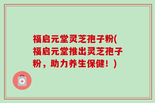福启元堂灵芝孢子粉(福启元堂推出灵芝孢子粉，助力养生保健！)-第1张图片-卓越灵芝孢子粉