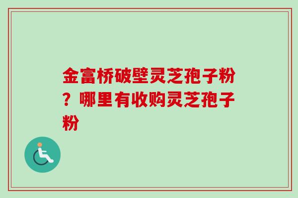 金富桥破壁灵芝孢子粉?哪里有收购灵芝孢子粉-第1张图片-卓越灵芝孢子粉 金富桥破壁灵芝孢子粉?哪里有收购灵芝孢子粉-第1张图片-卓越灵芝孢子粉