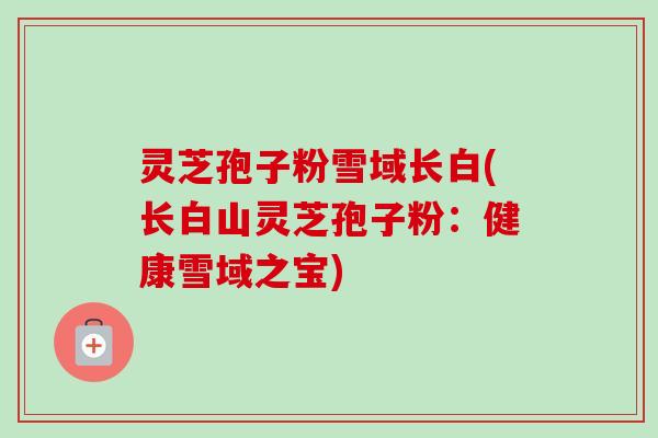 灵芝孢子粉雪域长白(长白山灵芝孢子粉:健康雪域之宝)-第1张图片-卓越灵芝孢子粉 灵芝孢子粉雪域长白(长白山灵芝孢子粉:健康雪域之宝)-第1张图片-卓越灵芝孢子粉