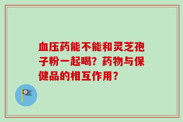 血压药能不能和灵芝孢子粉一起喝？药物与保健品的相互作用？-第1张图片-卓越灵芝孢子粉