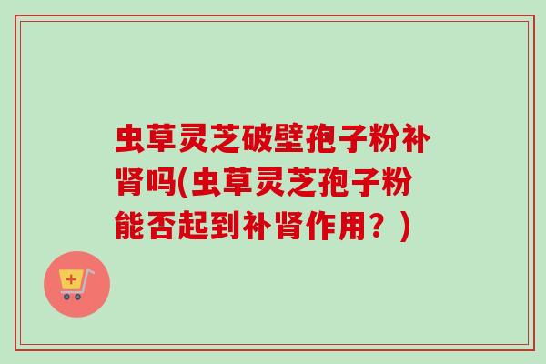 虫草灵芝破壁孢子粉补肾吗(虫草灵芝孢子粉能否起到补肾作用?)-第1张图片-卓越灵芝孢子粉 虫草灵芝破壁孢子粉补肾吗(虫草灵芝孢子粉能否起到补肾作用?)-第1张图片-卓越灵芝孢子粉