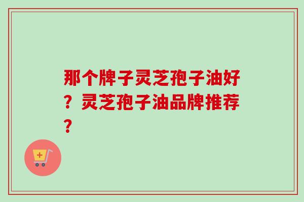 那个牌子灵芝孢子油好?灵芝孢子油品牌推荐?-第1张图片-卓越灵芝孢子粉 那个牌子灵芝孢子油好?灵芝孢子油品牌推荐?-第1张图片-卓越灵芝孢子粉