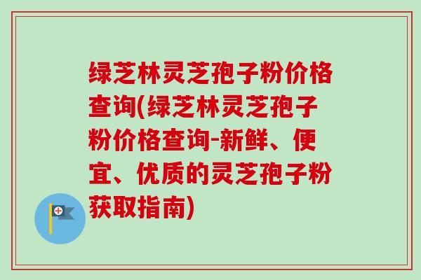 绿芝林灵芝孢子粉价格查询(绿芝林灵芝孢子粉价格查询-新鲜、便宜、优质的灵芝孢子粉获取指南)-第1张图片-卓越灵芝孢子粉