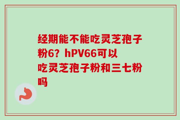 经期能不能吃灵芝孢子粉6?hPV66可以吃灵芝孢子粉和三七粉吗-第1张图片-卓越灵芝孢子粉 经期能不能吃灵芝孢子粉6?hPV66可以吃灵芝孢子粉和三七粉吗-第1张图片-卓越灵芝孢子粉