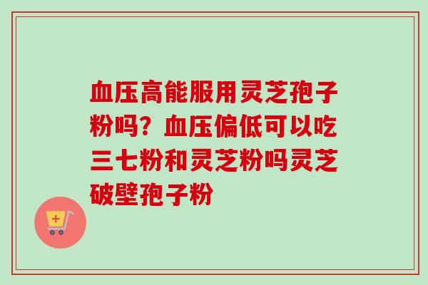 血压高能服用灵芝孢子粉吗？血压偏低可以吃三七粉和灵芝粉吗灵芝破壁孢子粉-第1张图片-卓越灵芝孢子粉