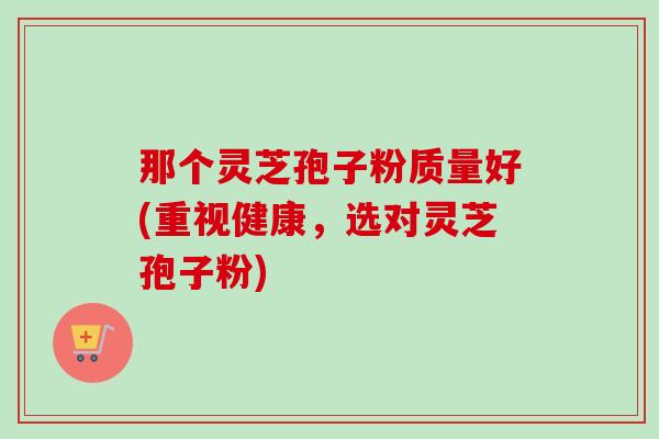 那个灵芝孢子粉质量好(重视健康,选对灵芝孢子粉)-第1张图片-卓越灵芝孢子粉 那个灵芝孢子粉质量好(重视健康,选对灵芝孢子粉)-第1张图片-卓越灵芝孢子粉