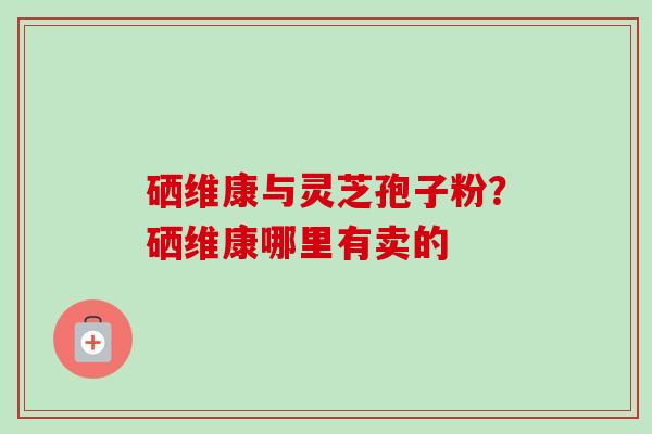 硒维康与灵芝孢子粉?硒维康哪里有卖的-第1张图片-卓越灵芝孢子粉 硒维康与灵芝孢子粉?硒维康哪里有卖的-第1张图片-卓越灵芝孢子粉
