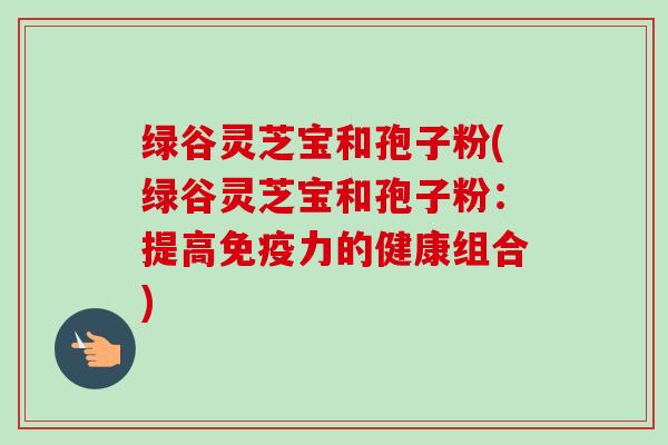 绿谷灵芝宝和孢子粉(绿谷灵芝宝和孢子粉:提高免疫力的健康组合)-第1张图片-卓越灵芝孢子粉 绿谷灵芝宝和孢子粉(绿谷灵芝宝和孢子粉:提高免疫力的健康组合)-第1张图片-卓越灵芝孢子粉