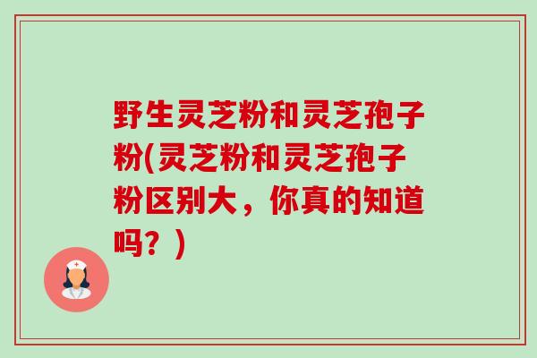野生灵芝粉和灵芝孢子粉(灵芝粉和灵芝孢子粉区别大，你真的知道吗？)-第1张图片-卓越灵芝孢子粉