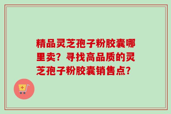 精品灵芝孢子粉胶囊哪里卖？寻找高品质的灵芝孢子粉胶囊销售点？-第1张图片-卓越灵芝孢子粉