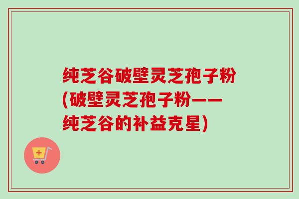 纯芝谷破壁灵芝孢子粉(破壁灵芝孢子粉——纯芝谷的补益克星)-第1张图片-卓越灵芝孢子粉 纯芝谷破壁灵芝孢子粉(破壁灵芝孢子粉——纯芝谷的补益克星)-第1张图片-卓越灵芝孢子粉