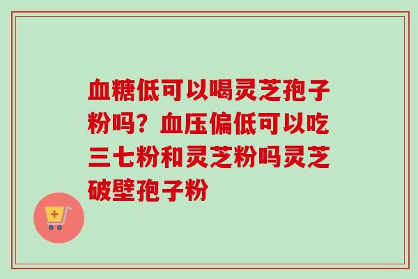 血糖低可以喝灵芝孢子粉吗？血压偏低可以吃三七粉和灵芝粉吗灵芝破壁孢子粉-第1张图片-卓越灵芝孢子粉