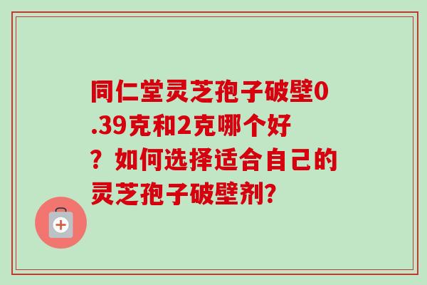 同仁堂灵芝孢子破壁0.39克和2克哪个好?如何选择适合自己的灵芝孢子破壁剂?-第1张图片-卓越灵芝孢子粉 同仁堂灵芝孢子破壁0.39克和2克哪个好?如何选择适合自己的灵芝孢子破壁剂?-第1张图片-卓越灵芝孢子粉