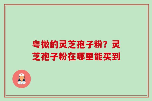粤微的灵芝孢子粉?灵芝孢子粉在哪里能买到-第1张图片-卓越灵芝孢子粉 粤微的灵芝孢子粉?灵芝孢子粉在哪里能买到-第1张图片-卓越灵芝孢子粉
