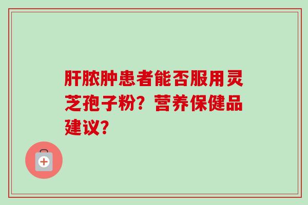 肝脓肿患者能否服用灵芝孢子粉?营养保健品建议?-第1张图片-卓越灵芝孢子粉 肝脓肿患者能否服用灵芝孢子粉?营养保健品建议?-第1张图片-卓越灵芝孢子粉