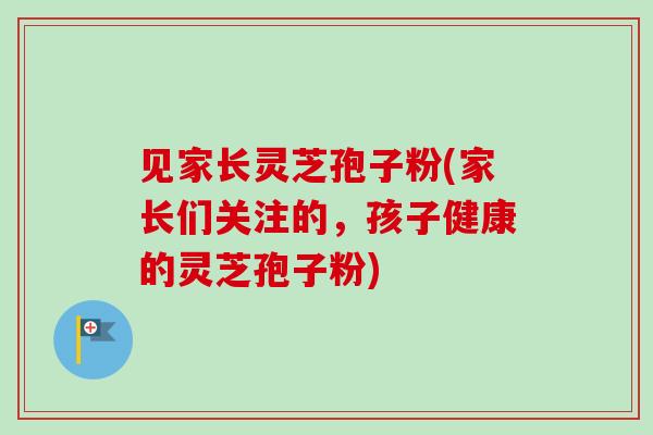 见家长灵芝孢子粉(家长们关注的，孩子健康的灵芝孢子粉)-第1张图片-卓越灵芝孢子粉