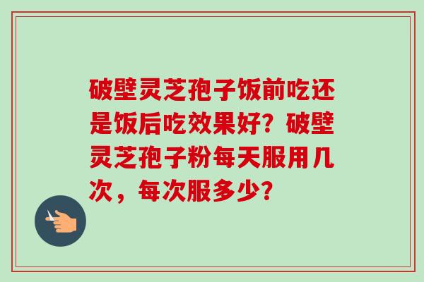 破壁灵芝孢子饭前吃还是饭后吃效果好?破壁灵芝孢子粉每天服用几次,每次服多少?-第1张图片-卓越灵芝孢子粉 破壁灵芝孢子饭前吃还是饭后吃效果好?破壁灵芝孢子粉每天服用几次,每次服多少?-第1张图片-卓越灵芝孢子粉