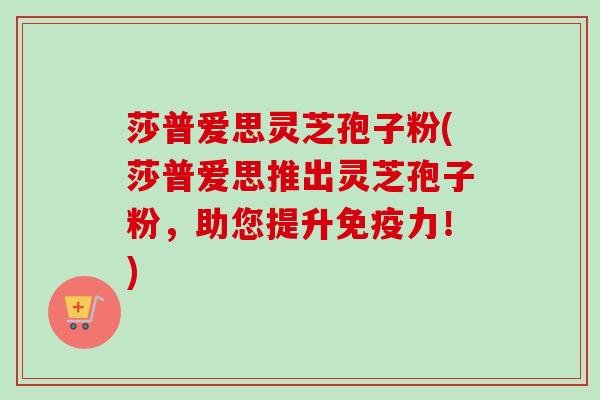 莎普爱思灵芝孢子粉(莎普爱思推出灵芝孢子粉,助您提升免疫力!)-第1张图片-卓越灵芝孢子粉 莎普爱思灵芝孢子粉(莎普爱思推出灵芝孢子粉,助您提升免疫力!)-第1张图片-卓越灵芝孢子粉