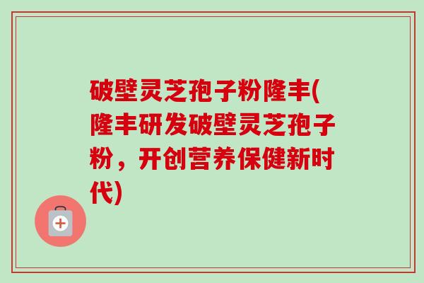 破壁灵芝孢子粉隆丰(隆丰研发破壁灵芝孢子粉,开创营养保健新时代)-第1张图片-卓越灵芝孢子粉 破壁灵芝孢子粉隆丰(隆丰研发破壁灵芝孢子粉,开创营养保健新时代)-第1张图片-卓越灵芝孢子粉