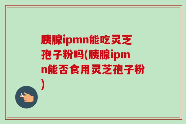 胰腺ipmn能吃灵芝孢子粉吗(胰腺ipmn能否食用灵芝孢子粉)-第1张图片-卓越灵芝孢子粉 胰腺ipmn能吃灵芝孢子粉吗(胰腺ipmn能否食用灵芝孢子粉)-第1张图片-卓越灵芝孢子粉