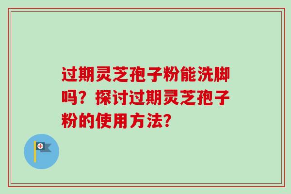 过期灵芝孢子粉能洗脚吗？探讨过期灵芝孢子粉的使用方法？-第1张图片-卓越灵芝孢子粉