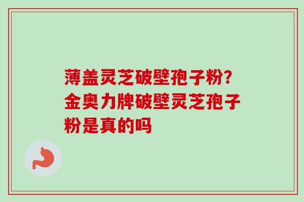 薄盖灵芝破壁孢子粉?金奥力牌破壁灵芝孢子粉是真的吗-第1张图片-卓越灵芝孢子粉 薄盖灵芝破壁孢子粉?金奥力牌破壁灵芝孢子粉是真的吗-第1张图片-卓越灵芝孢子粉