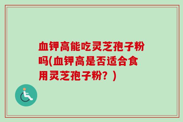 血钾高能吃灵芝孢子粉吗(血钾高是否适合食用灵芝孢子粉?)-第1张图片-卓越灵芝孢子粉 血钾高能吃灵芝孢子粉吗(血钾高是否适合食用灵芝孢子粉?)-第1张图片-卓越灵芝孢子粉