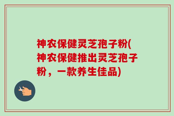 神农保健灵芝孢子粉(神农保健推出灵芝孢子粉,一款养生佳品)-第1张图片-卓越灵芝孢子粉 神农保健灵芝孢子粉(神农保健推出灵芝孢子粉,一款养生佳品)-第1张图片-卓越灵芝孢子粉